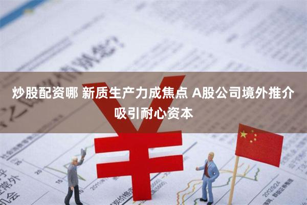 炒股配资哪 新质生产力成焦点 A股公司境外推介吸引耐心资本