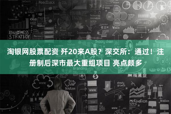 淘银网股票配资 歼20来A股？深交所：通过！注册制后深市最大重组项目 亮点颇多