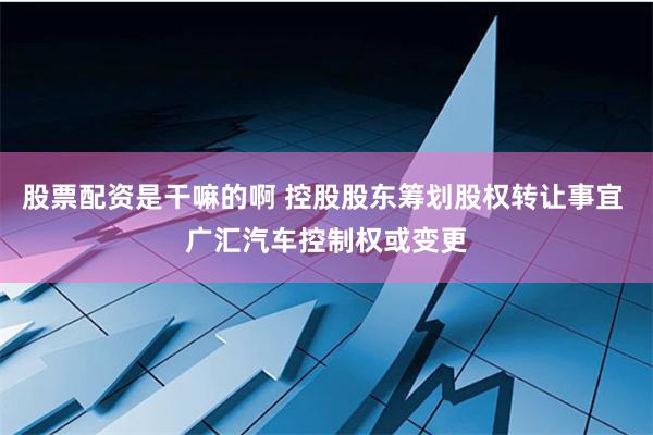 股票配资是干嘛的啊 控股股东筹划股权转让事宜 广汇汽车控制权或变更