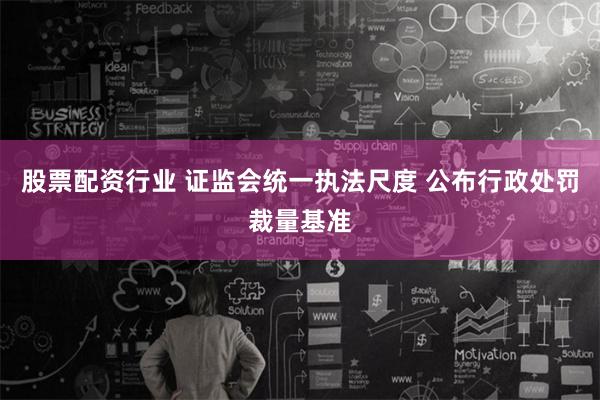 股票配资行业 证监会统一执法尺度 公布行政处罚裁量基准