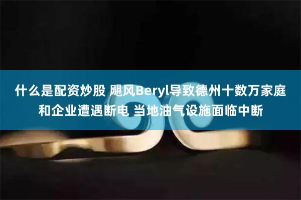 什么是配资炒股 飓风Beryl导致德州十数万家庭和企业遭遇断电 当地油气设施面临中断