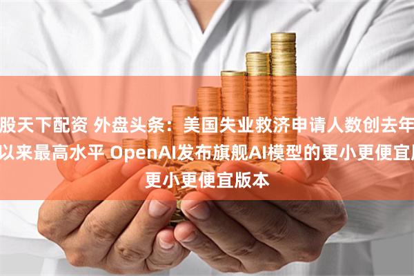 股天下配资 外盘头条：美国失业救济申请人数创去年8月以来最高水平 OpenAI发布旗舰AI模型的更小更便宜版本