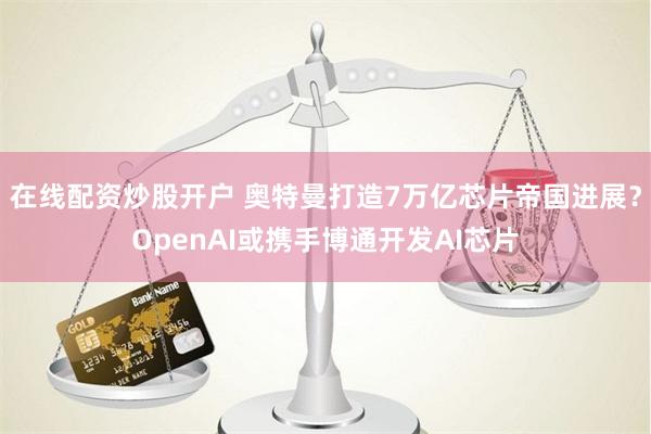 在线配资炒股开户 奥特曼打造7万亿芯片帝国进展？OpenAI或携手博通开发AI芯片