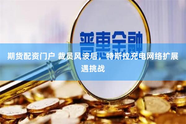 期货配资门户 裁员风波后，特斯拉充电网络扩展遇挑战