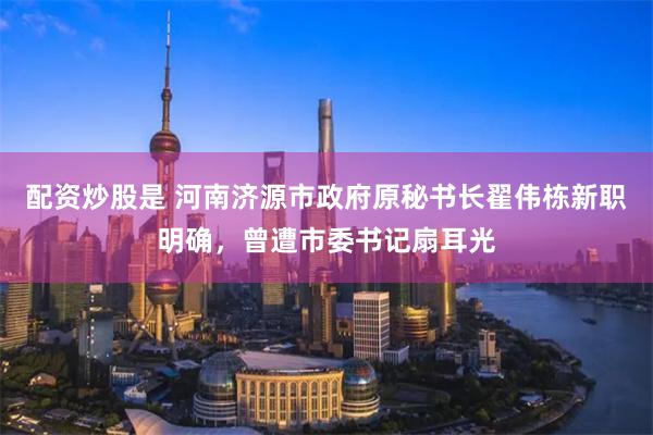 配资炒股是 河南济源市政府原秘书长翟伟栋新职明确，曾遭市委书记扇耳光