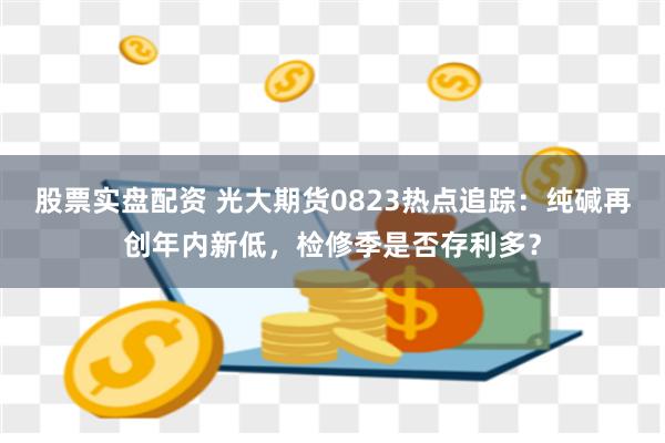 股票实盘配资 光大期货0823热点追踪：纯碱再创年内新低，检修季是否存利多？