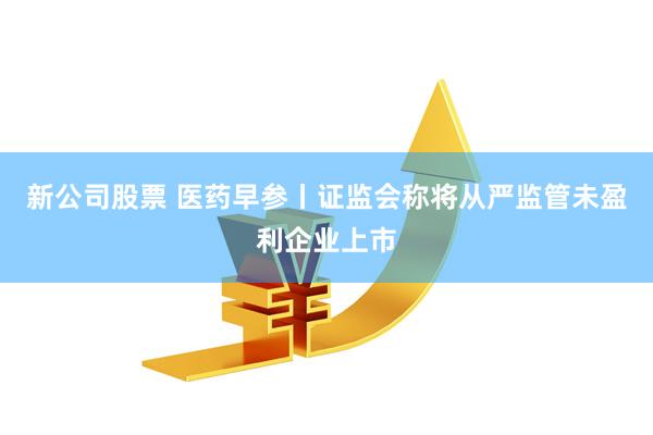 新公司股票 医药早参丨证监会称将从严监管未盈利企业上市