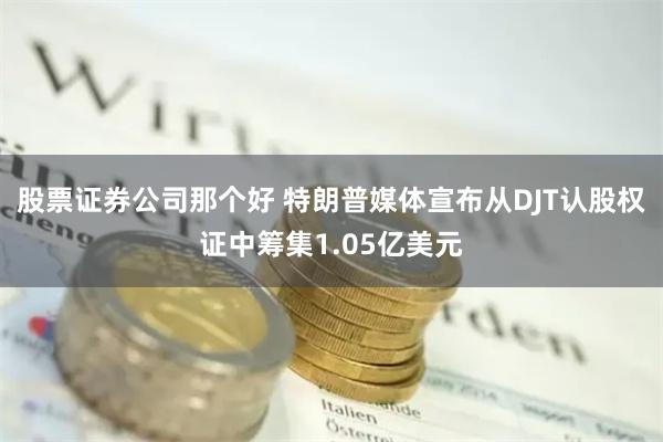 股票证券公司那个好 特朗普媒体宣布从DJT认股权证中筹集1.05亿美元