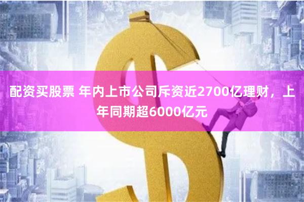 配资买股票 年内上市公司斥资近2700亿理财，上年同期超6000亿元