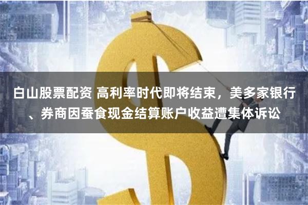 白山股票配资 高利率时代即将结束，美多家银行、券商因蚕食现金结算账户收益遭集体诉讼