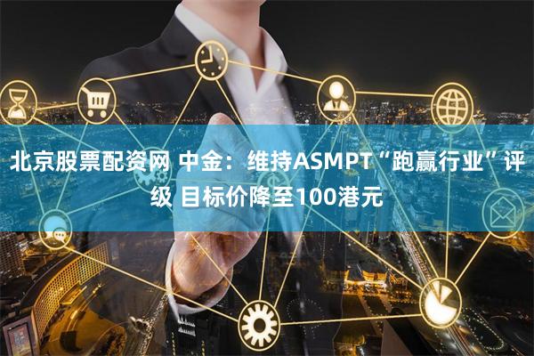 北京股票配资网 中金：维持ASMPT“跑赢行业”评级 目标价降至100港元