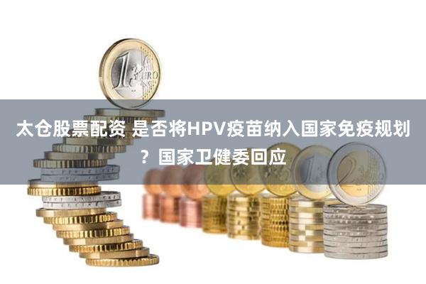 太仓股票配资 是否将HPV疫苗纳入国家免疫规划？国家卫健委回应