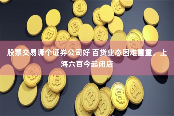 股票交易哪个证券公司好 百货业态困难重重，上海六百今起闭店