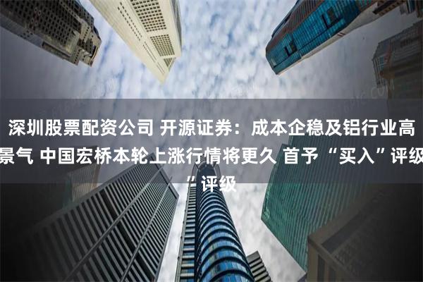 深圳股票配资公司 开源证券：成本企稳及铝行业高景气 中国宏桥本轮上涨行情将更久 首予 “买入”评级