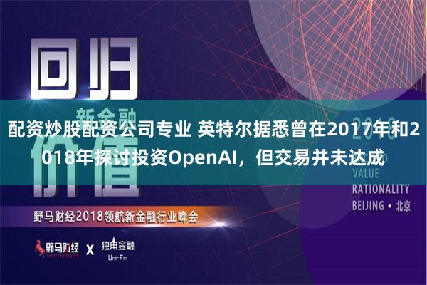 配资炒股配资公司专业 英特尔据悉曾在2017年和2018年探讨投资OpenAI，但交易并未达成