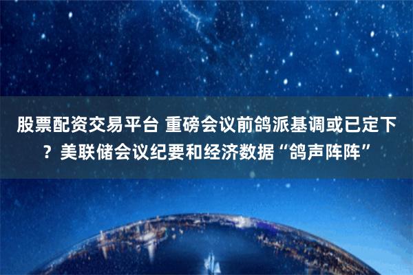 股票配资交易平台 重磅会议前鸽派基调或已定下？美联储会议纪要和经济数据“鸽声阵阵”