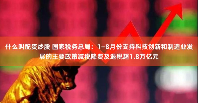 什么叫配资炒股 国家税务总局：1—8月份支持科技创新和制造业发展的主要政策减税降费及退税超1.8万亿元