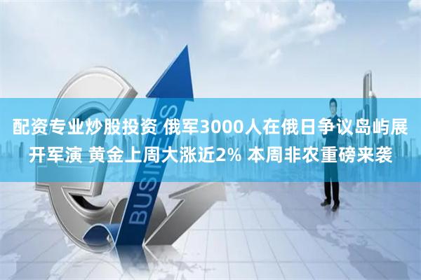 配资专业炒股投资 俄军3000人在俄日争议岛屿展开军演 黄金上周大涨近2% 本周非农重磅来袭