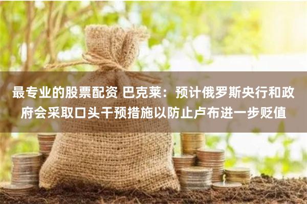 最专业的股票配资 巴克莱：预计俄罗斯央行和政府会采取口头干预措施以防止卢布进一步贬值