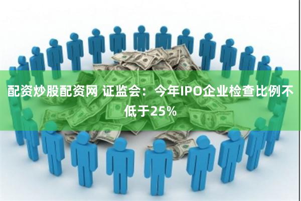 配资炒股配资网 证监会：今年IPO企业检查比例不低于25%