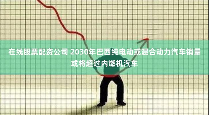 在线股票配资公司 2030年巴西纯电动或混合动力汽车销量或将超过内燃机汽车