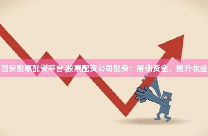 西安股票配资平台 股票配资公司配资：解锁资金，提升收益