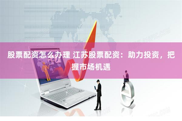 股票配资怎么办理 江苏股票配资：助力投资，把握市场机遇