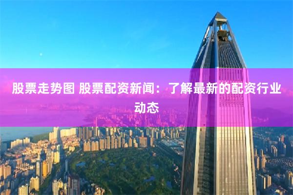 股票走势图 股票配资新闻：了解最新的配资行业动态