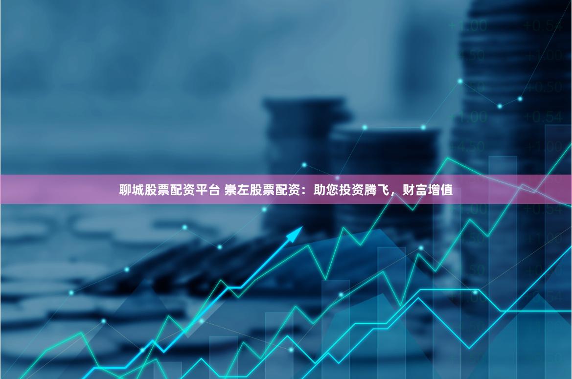 聊城股票配资平台 崇左股票配资：助您投资腾飞，财富增值