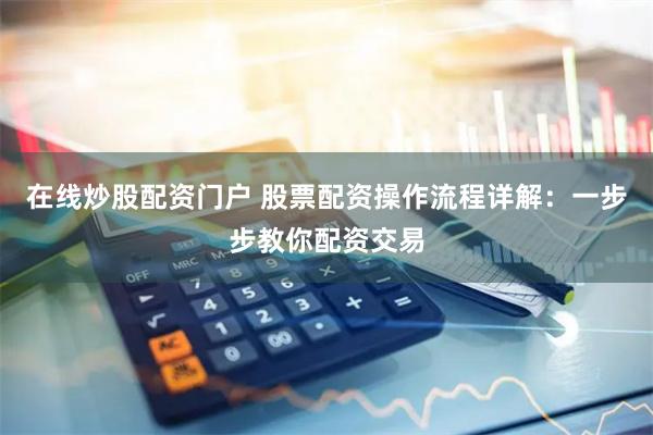 在线炒股配资门户 股票配资操作流程详解：一步步教你配资交易