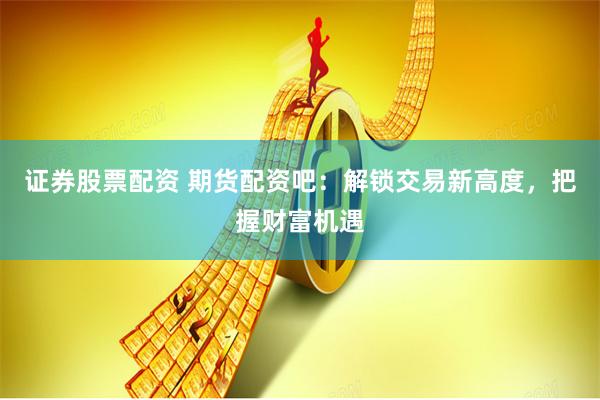 证券股票配资 期货配资吧：解锁交易新高度，把握财富机遇
