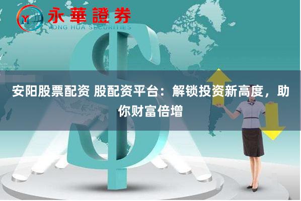 安阳股票配资 股配资平台：解锁投资新高度，助你财富倍增