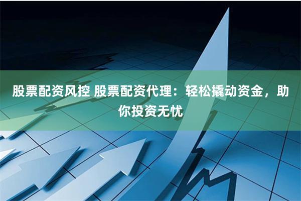 股票配资风控 股票配资代理：轻松撬动资金，助你投资无忧