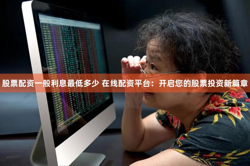 股票配资一般利息最低多少 在线配资平台：开启您的股票投资新篇章
